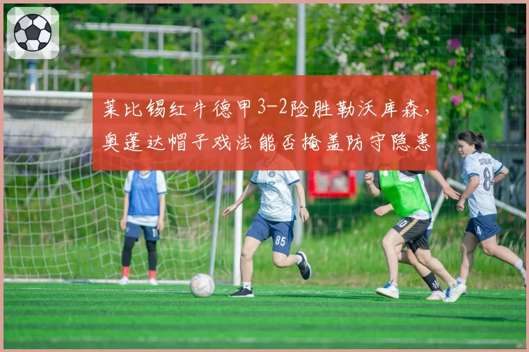 莱比锡红牛德甲3-2险胜勒沃库森，奥蓬达帽子戏法能否掩盖防守隐患？
