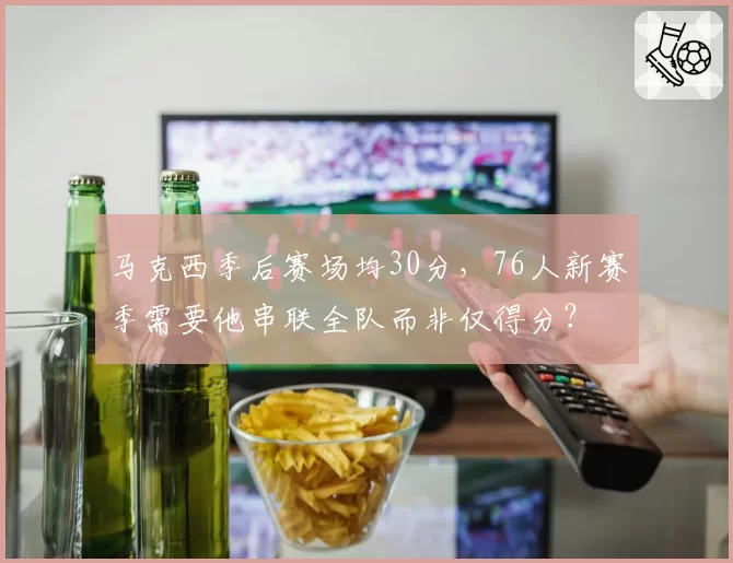马克西季后赛场均30分，76人新赛季需要他串联全队而非仅得分？