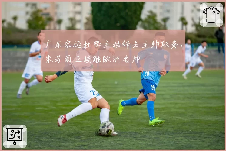 广东宏远杜锋主动辞去主帅职务，朱芳雨正接触欧洲名帅