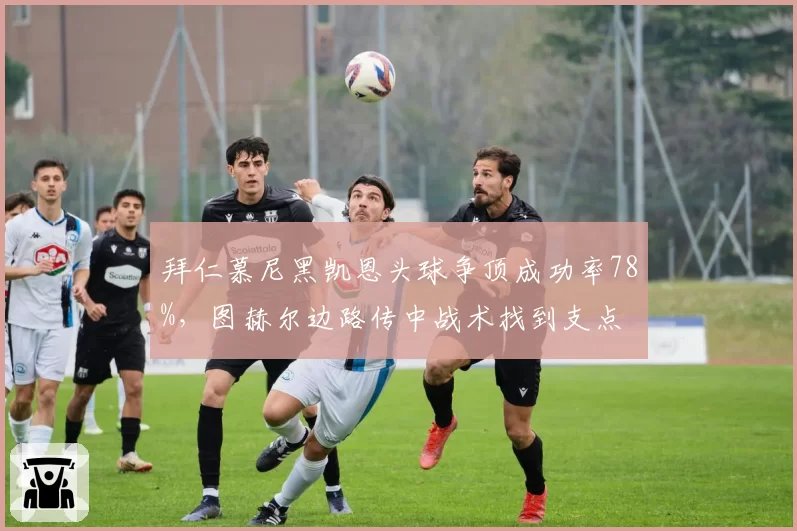 拜仁慕尼黑凯恩头球争顶成功率78%,图赫尔边路传中战术找到支点