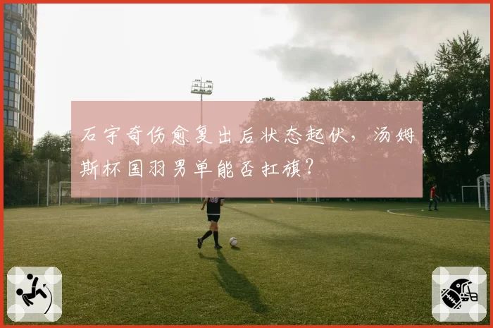 石宇奇伤愈复出后状态起伏，汤姆斯杯国羽男单能否扛旗？