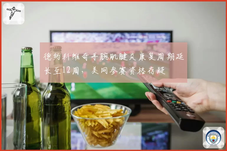 德约科维奇手腕肌腱炎康复周期延长至12周,美网参赛资格存疑