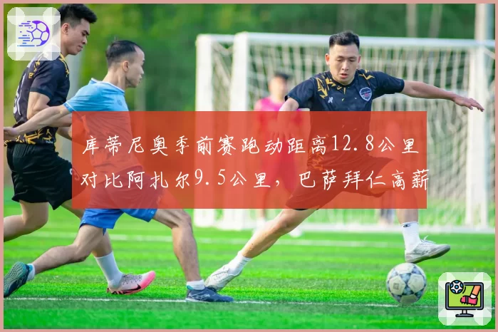 库蒂尼奥季前赛跑动距离12.8公里对比阿扎尔9.5公里，巴萨拜仁高薪引援状态分化明显