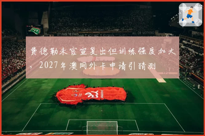 费德勒未官宣复出但训练强度加大，2027年澳网外卡申请引猜测