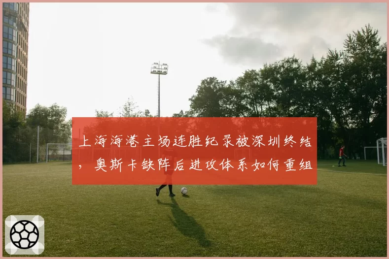 上海海港主场连胜纪录被深圳终结，奥斯卡缺阵后进攻体系如何重组？