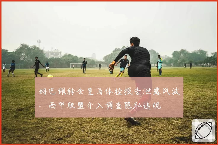 姆巴佩转会皇马体检报告泄露风波，西甲联盟介入调查隐私违规