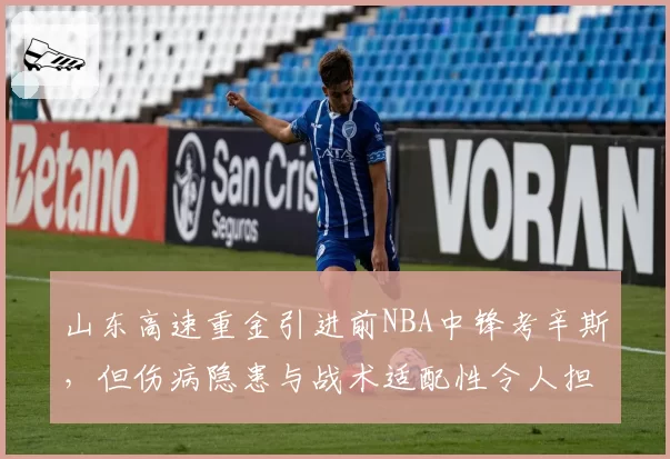 山东高速重金引进前NBA中锋考辛斯,但伤病隐患与战术适配性令人担忧