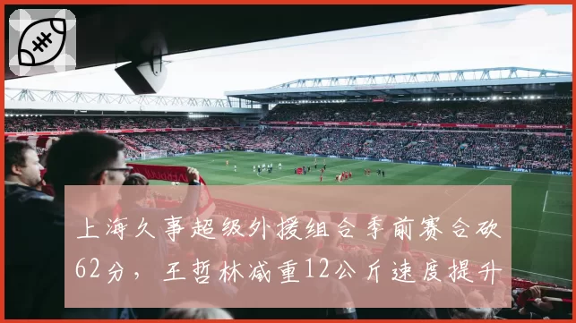 上海久事超级外援组合季前赛合砍62分，王哲林减重12公斤速度提升明显再冲MVP__br_
