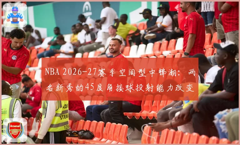 NBA 2026-27赛季空间型中锋潮:两名新秀的45度角接球投射能力改变挡拆逻辑