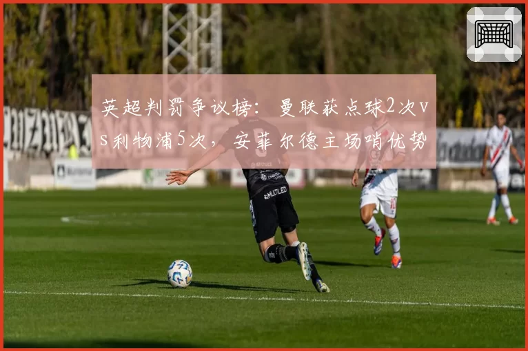 英超判罚争议榜：曼联获点球2次vs利物浦5次，安菲尔德主场哨优势明显