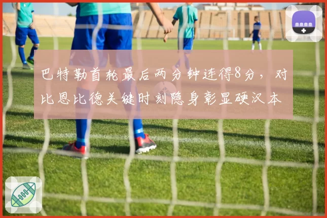 巴特勒首轮最后两分钟连得8分，对比恩比德关键时刻隐身彰显硬汉本色