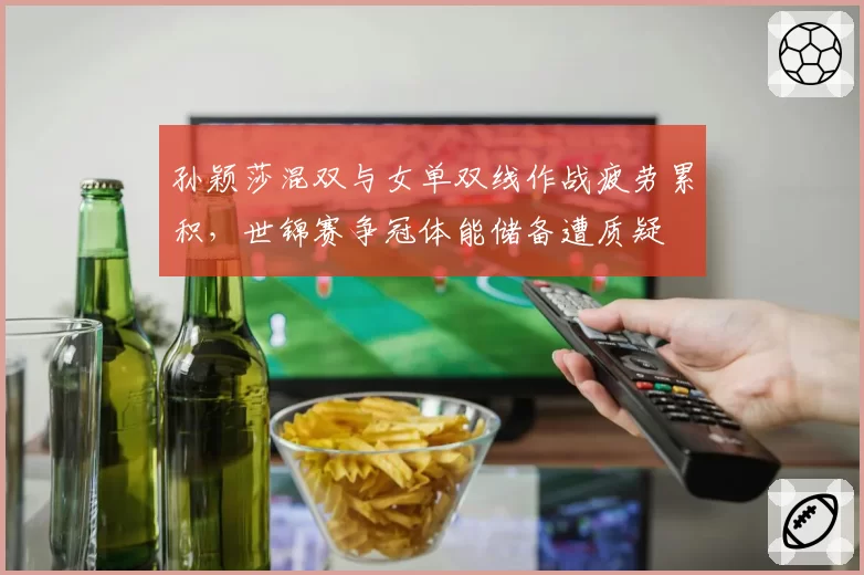 孙颖莎混双与女单双线作战疲劳累积，世锦赛争冠体能储备遭质疑
