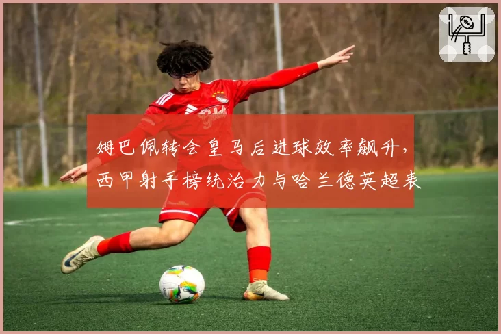 姆巴佩转会皇马后进球效率飙升，西甲射手榜统治力与哈兰德英超表现对比