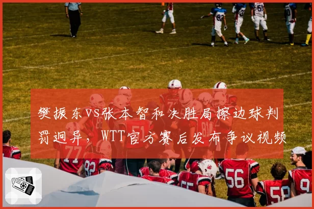 樊振东vs张本智和决胜局擦边球判罚迥异，WTT官方赛后发布争议视频回放
