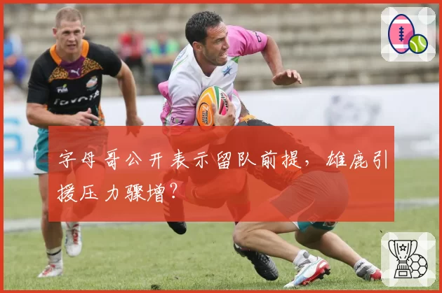 字母哥公开表示留队前提,雄鹿引援压力骤增?