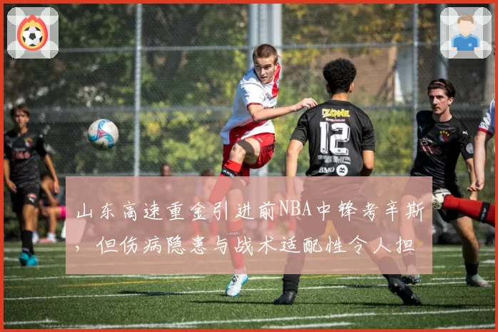 山东高速重金引进前NBA中锋考辛斯,但伤病隐患与战术适配性令人担忧
