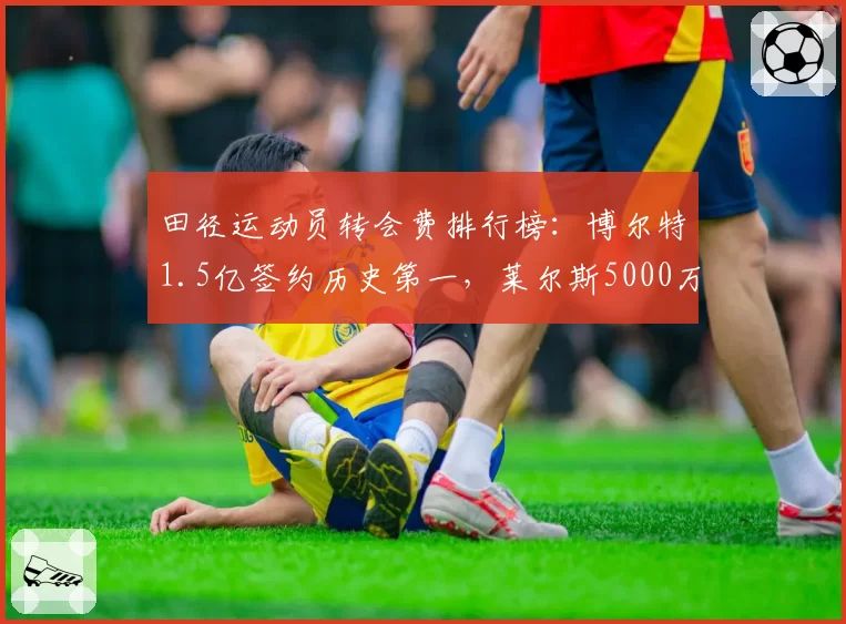 田径运动员转会费排行榜:博尔特1.5亿签约历史第一,莱尔斯5000万第五
