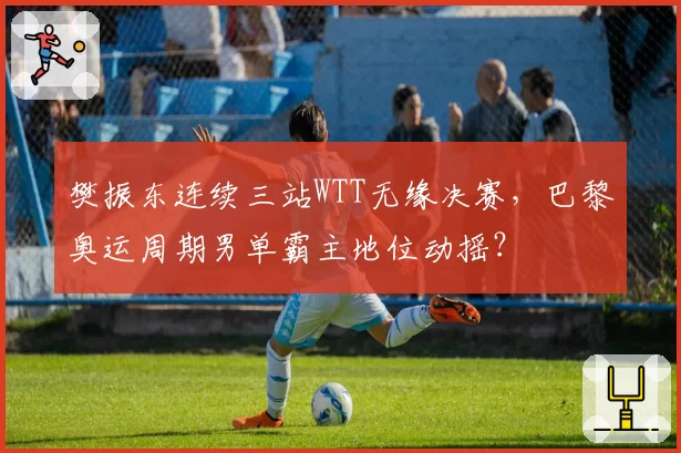 樊振东连续三站WTT无缘决赛，巴黎奥运周期男单霸主地位动摇？