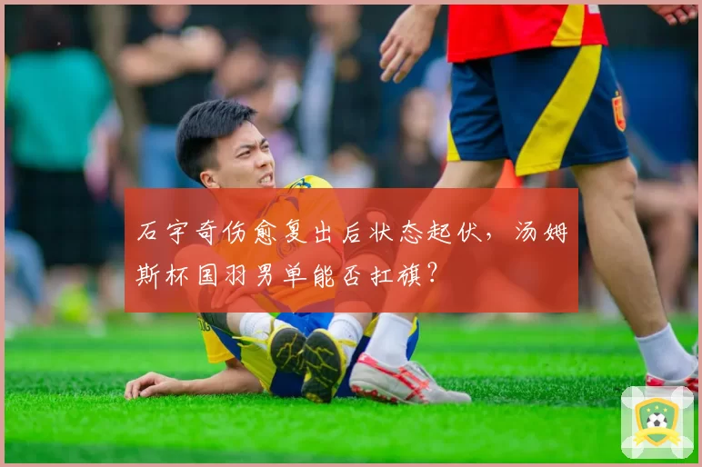石宇奇伤愈复出后状态起伏,汤姆斯杯国羽男单能否扛旗?