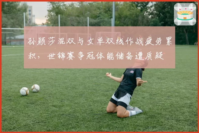 孙颖莎混双与女单双线作战疲劳累积，世锦赛争冠体能储备遭质疑
