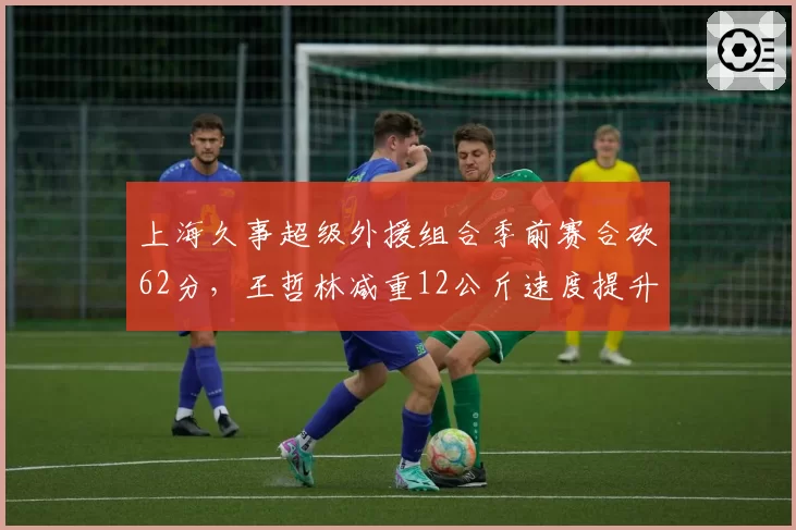 上海久事超级外援组合季前赛合砍62分,王哲林减重12公斤速度提升明显再冲MVP__br_