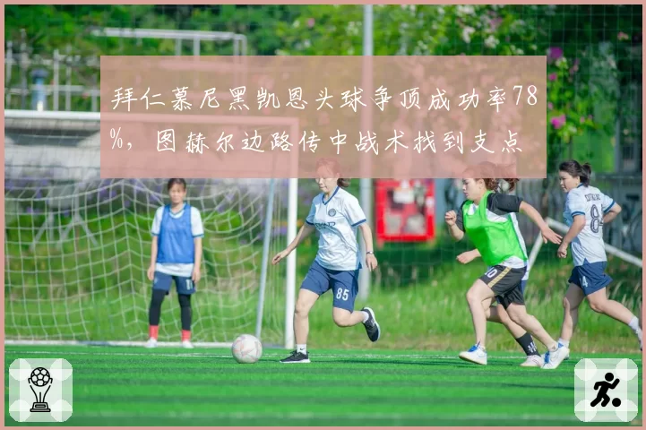 拜仁慕尼黑凯恩头球争顶成功率78%，图赫尔边路传中战术找到支点