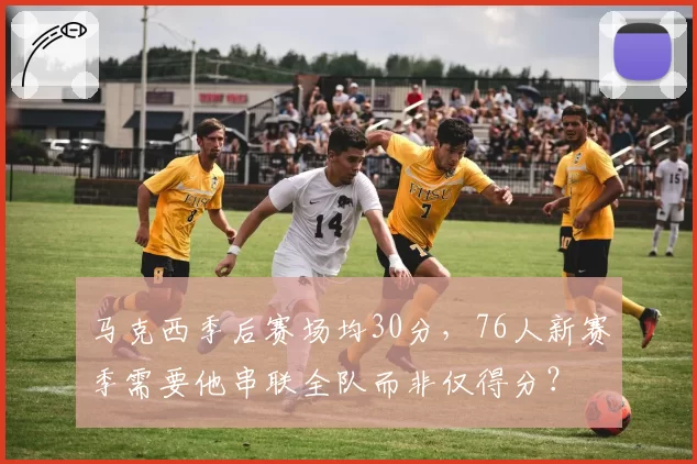 马克西季后赛场均30分，76人新赛季需要他串联全队而非仅得分？