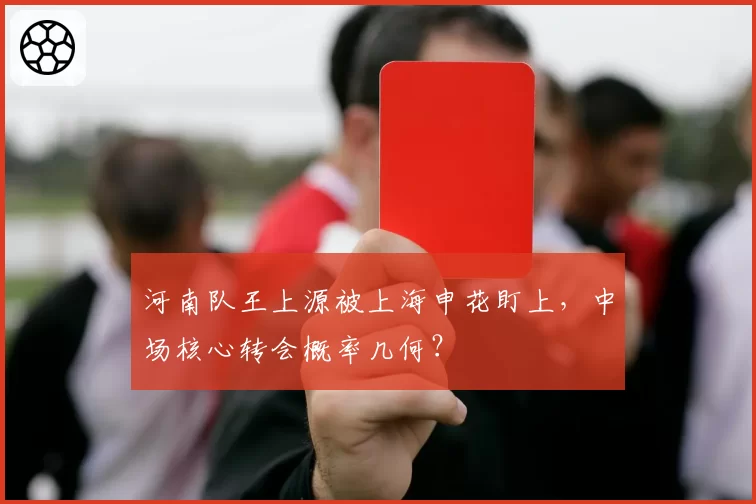 河南队王上源被上海申花盯上，中场核心转会概率几何？