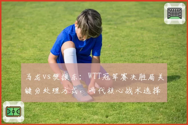 马龙vs樊振东:WTT冠军赛决胜局关键分处理方式,两代核心战术选择迥异