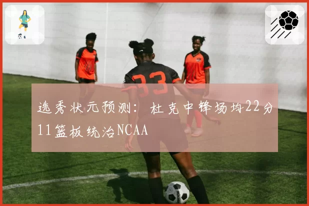 选秀状元预测：杜克中锋场均22分11篮板统治NCAA