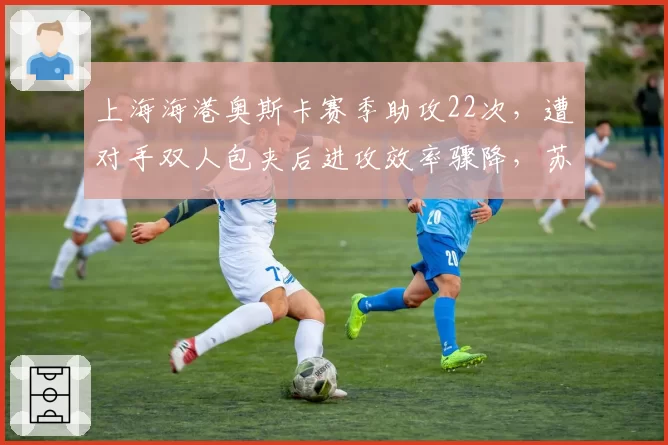上海海港奥斯卡赛季助攻22次，遭对手双人包夹后进攻效率骤降，苏亚雷斯战术陷阱生效
