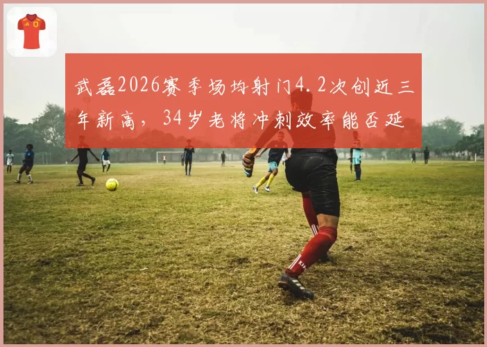 武磊2026赛季场均射门4.2次创近三年新高,34岁老将冲刺效率能否延续五连胜势头?