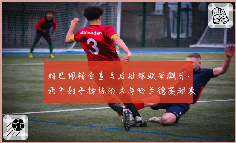 姆巴佩转会皇马后进球效率飙升，西甲射手榜统治力与哈兰德英超表现对比