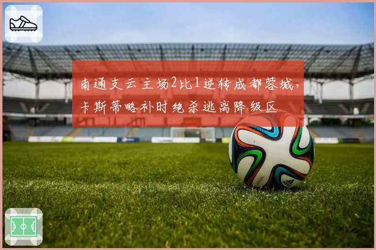 南通支云主场2比1逆转成都蓉城，卡斯蒂略补时绝杀逃离降级区
