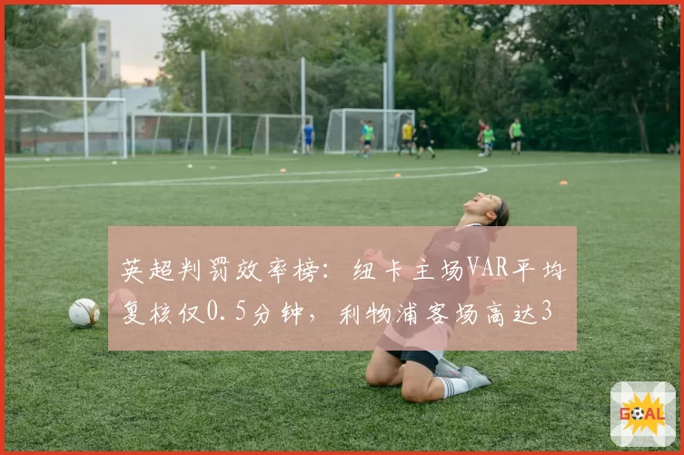 英超判罚效率榜：纽卡主场VAR平均复核仅0.5分钟，利物浦客场高达3.2分钟差距悬殊