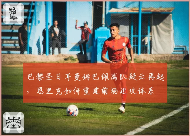 巴黎圣日耳曼姆巴佩离队疑云再起，恩里克如何重建前场进攻体系