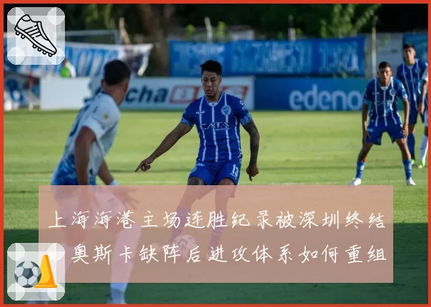 上海海港主场连胜纪录被深圳终结，奥斯卡缺阵后进攻体系如何重组？