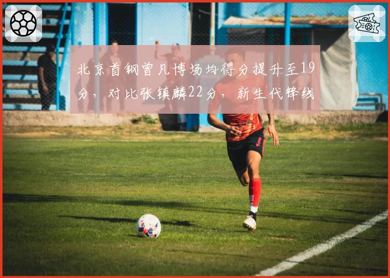 北京首钢曾凡博场均得分提升至19分，对比张镇麟22分，新生代锋线对决谁更胜一筹？