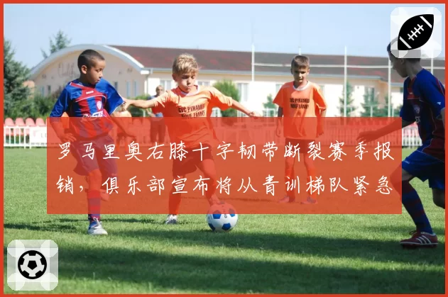 罗马里奥右膝十字韧带断裂赛季报销，俱乐部宣布将从青训梯队紧急引援__br_