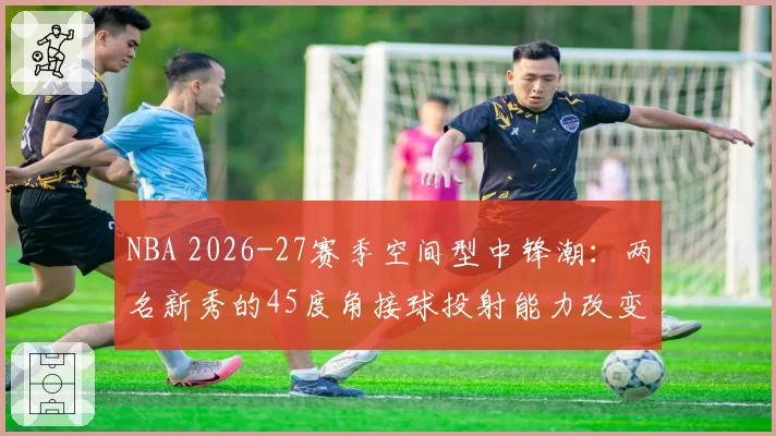 NBA 2026-27赛季空间型中锋潮:两名新秀的45度角接球投射能力改变挡拆逻辑
