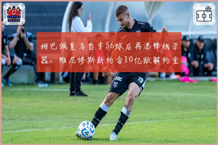 姆巴佩皇马首季56球后再添锋线杀器，维尼修斯新约含10亿欧解约金
