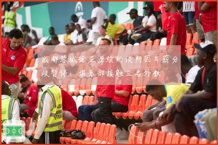 成都蓉城徐正源续约谈判因年薪分歧暂停,俱乐部接触三名外教