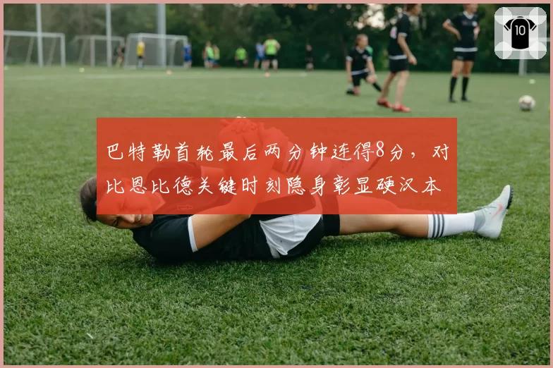 巴特勒首轮最后两分钟连得8分，对比恩比德关键时刻隐身彰显硬汉本色