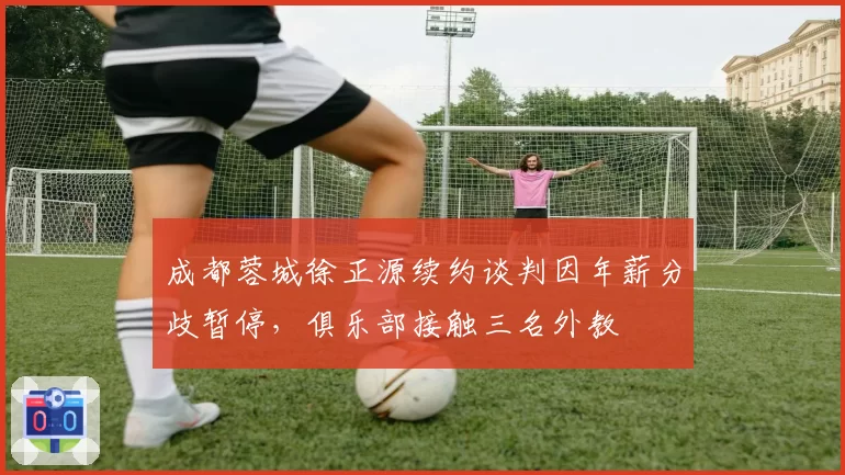 成都蓉城徐正源续约谈判因年薪分歧暂停，俱乐部接触三名外教