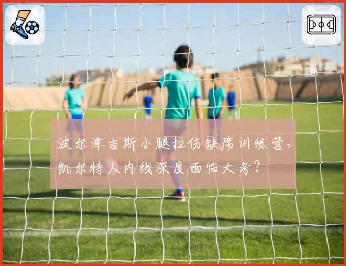 波尔津吉斯小腿拉伤缺席训练营,凯尔特人内线深度面临大考?
