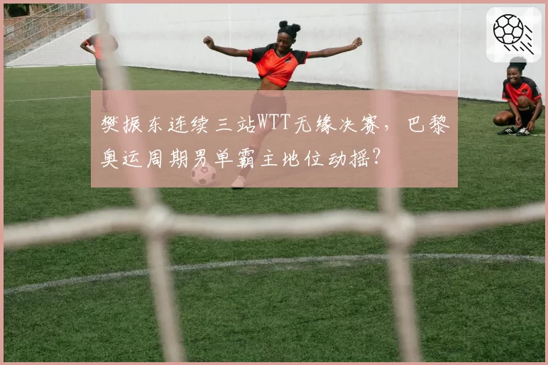 樊振东连续三站WTT无缘决赛,巴黎奥运周期男单霸主地位动摇?